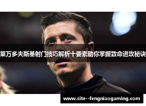 莱万多夫斯基射门技巧解析十要素助你掌握致命进攻秘诀