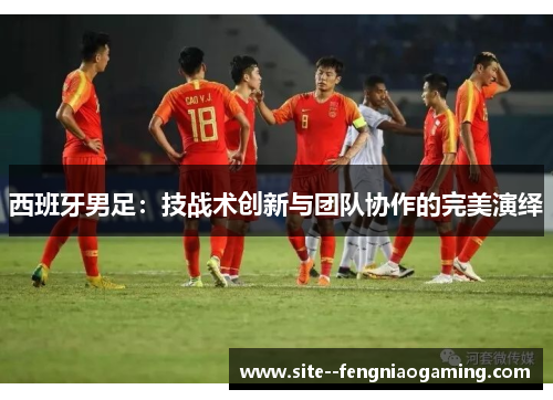 西班牙男足:技战术创新与团队协作的完美演绎 西班牙男足:技战术创新与团队协作的完美演绎