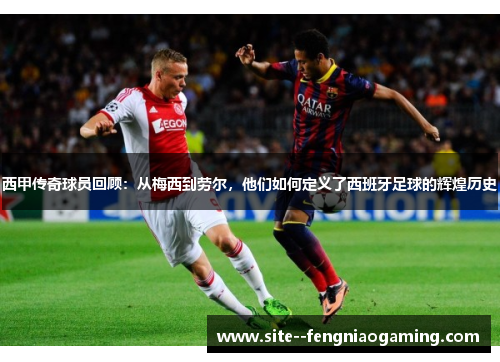 西甲传奇球员回顾：从梅西到劳尔，他们如何定义了西班牙足球的辉煌历史