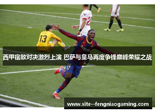 西甲宿敌对决激烈上演 巴萨与皇马再度争锋巅峰荣耀之战 西甲宿敌对决激烈上演 巴萨与皇马再度争锋巅峰荣耀之战