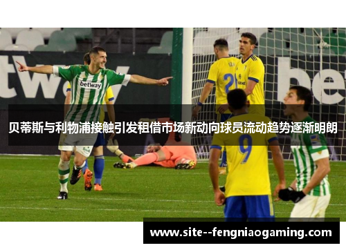 贝蒂斯与利物浦接触引发租借市场新动向球员流动趋势逐渐明朗 贝蒂斯与利物浦接触引发租借市场新动向球员流动趋势逐渐明朗