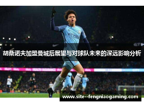 胡桑诺夫加盟曼城后展望与对球队未来的深远影响分析