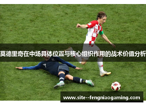 莫德里奇在中场具体位置与核心组织作用的战术价值分析