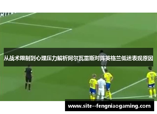 从战术限制到心理压力解析阿尔瓦雷斯对阵英格兰低迷表现原因