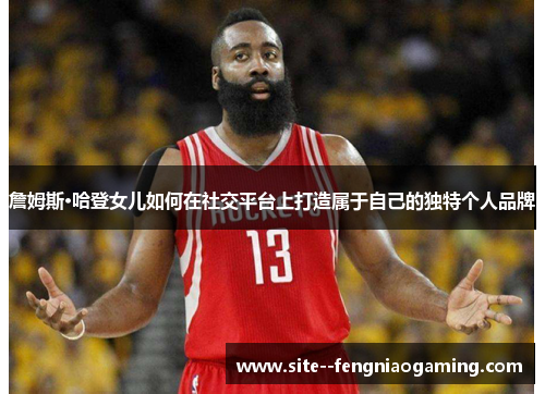 詹姆斯·哈登女儿如何在社交平台上打造属于自己的独特个人品牌