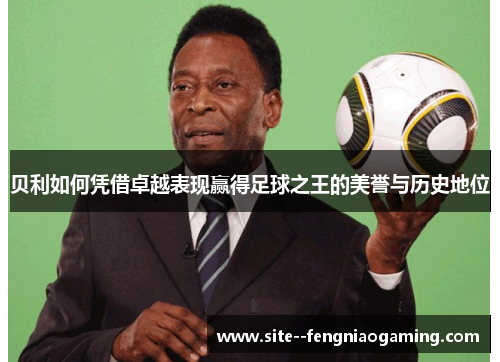 贝利如何凭借卓越表现赢得足球之王的美誉与历史地位 贝利如何凭借卓越表现赢得足球之王的美誉与历史地位