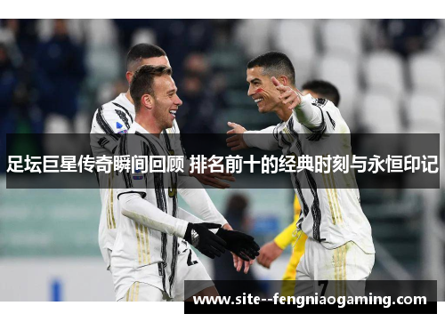 足坛巨星传奇瞬间回顾 排名前十的经典时刻与永恒印记 足坛巨星传奇瞬间回顾 排名前十的经典时刻与永恒印记