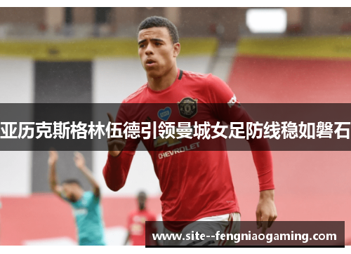 亚历克斯格林伍德引领曼城女足防线稳如磐石 亚历克斯格林伍德引领曼城女足防线稳如磐石