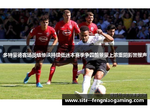 多特蒙德客场战绩惨淡持续低迷本赛季争四前景蒙上浓重阴影警报声 多特蒙德客场战绩惨淡持续低迷本赛季争四前景蒙上浓重阴影警报声