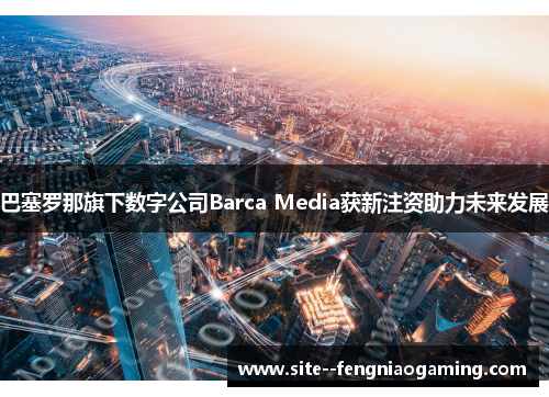 巴塞罗那旗下数字公司Barca Media获新注资助力未来发展 巴塞罗那旗下数字公司Barca Media获新注资助力未来发展
