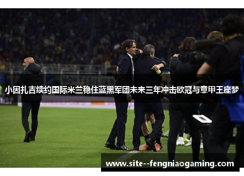 小因扎吉续约国际米兰稳住蓝黑军团未来三年冲击欧冠与意甲王座梦