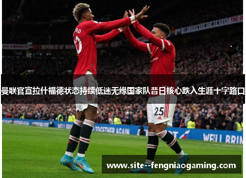 曼联官宣拉什福德状态持续低迷无缘国家队昔日核心跌入生涯十字路口 曼联官宣拉什福德状态持续低迷无缘国家队昔日核心跌入生涯十字路口