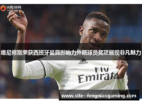 维尼修斯荣获西班牙最具影响力外籍球员奖项展现非凡魅力 维尼修斯荣获西班牙最具影响力外籍球员奖项展现非凡魅力