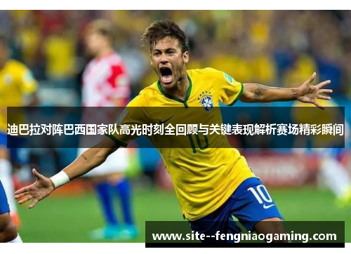 迪巴拉对阵巴西国家队高光时刻全回顾与关键表现解析赛场精彩瞬间