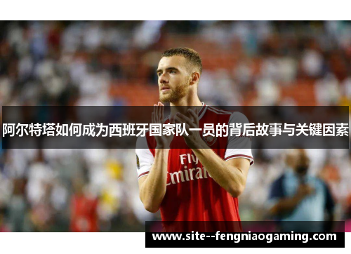 阿尔特塔如何成为西班牙国家队一员的背后故事与关键因素