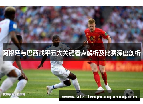 阿根廷与巴西战平五大关键看点解析及比赛深度剖析