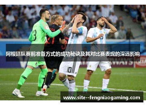 阿根廷队赛前准备方式的成功秘诀及其对比赛表现的深远影响