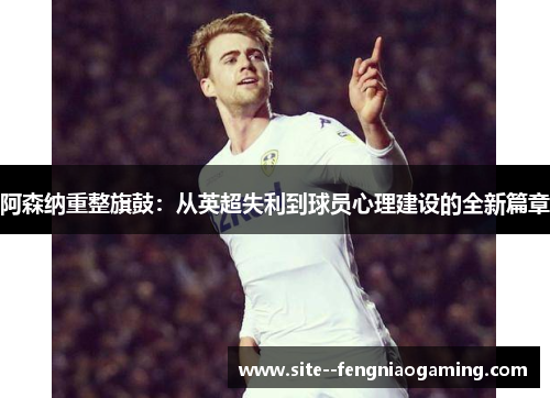 阿森纳重整旗鼓：从英超失利到球员心理建设的全新篇章