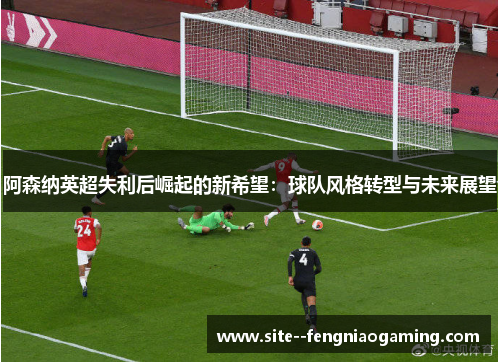 阿森纳英超失利后崛起的新希望：球队风格转型与未来展望