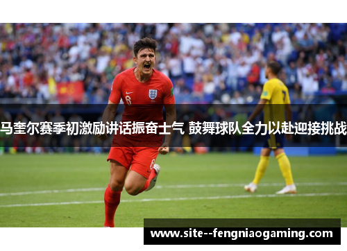 马奎尔赛季初激励讲话振奋士气 鼓舞球队全力以赴迎接挑战
