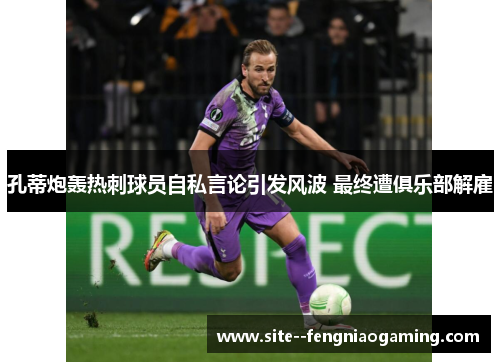 孔蒂炮轰热刺球员自私言论引发风波 最终遭俱乐部解雇