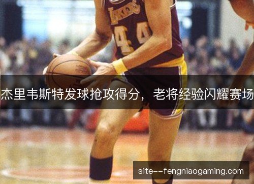 杰里韦斯特发球抢攻得分，老将经验闪耀赛场