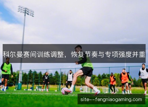 科尔曼赛间训练调整,恢复节奏与专项强度并重 科尔曼赛间训练调整,恢复节奏与专项强度并重